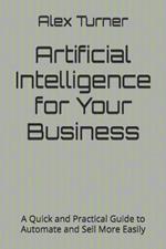 Artificial Intelligence for Your Business: A Quick and Practical Guide to Automate and Sell More Easily