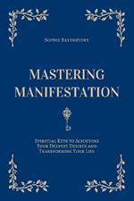 Mastering Manifestation: Spiritual Keys to Achieving Your Deepest Desires and Transforming Your Life: A Self-Help Guide to Manifesting Abundance, Personal Growth and Love Through the Law of Attraction