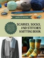 Scarves, Socks, and Stitches Knitting Book: Master Knitting with Detailed Instructions for Crafting Unique projects Across All Experience Levels