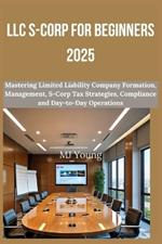 LLC S-Corp for Beginners 2025: Mastering Limited Liability Company Formation, Management, S-Corp Tax Strategies, Compliance and Day-to-Day Operations