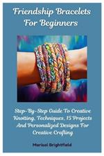 Friendship Bracelets For Beginners: Step-By-Step Guide To Creative Knotting, Techniques, 15 Projects And Personalized Designs For Creative Crafting