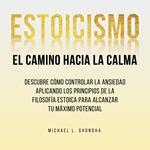 Estoicismo. El Camino Hacia La Calma: Descubre Cómo Controlar La Ansiedad Aplicando Los Principios De La Filosofía Estoica Para Alcanzar Tu Máximo Potencial