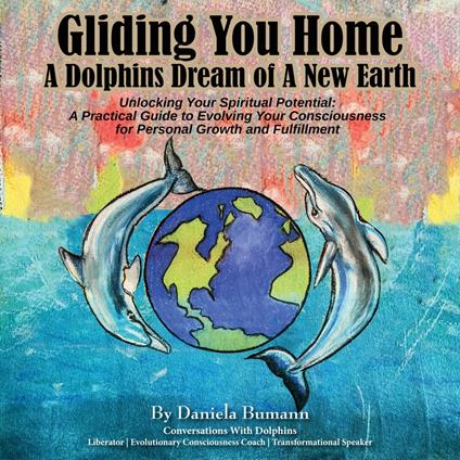 Gliding You Home - A Dolphins Dream of A New Earth Unlocking Your Spiritual Potential