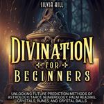 Divination for Beginners: Unlocking Future Prediction Methods of Astrology, Tarot, Numerology, Palm Reading, Crystals, Runes, and Crystal Balls