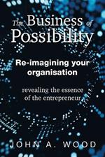 The Business of Possibility: Re-Imagining Your Organisation - Revealing the Essence of the Entrepreneur