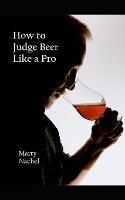 How to Judge Beer Like a Pro: An Insider's View of the Process; How Beer Judging is Done and How to Become One Yourself