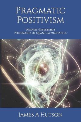 Pragmatic Positivism: Werner Heisenberg's Philosophy of Quantum Mechanics - James A Hutson - cover