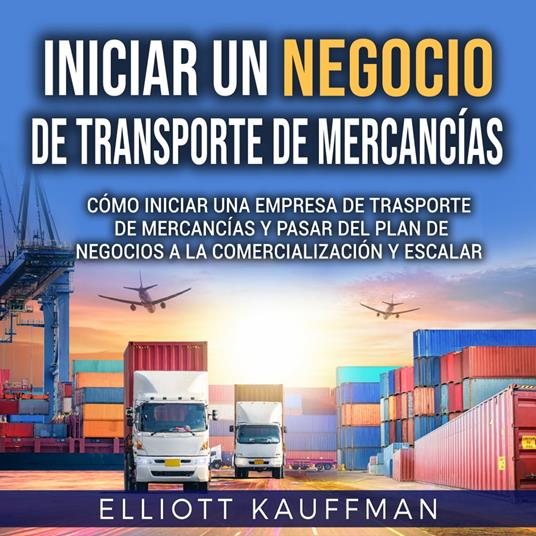 Iniciar un negocio de transporte de mercancías: Cómo iniciar una empresa de trasporte de mercancías y pasar del plan de negocios a la comercialización y escalar