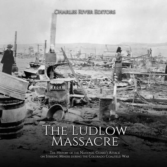 Ludlow Massacre, The: The History of the National Guard’s Attack on Striking Miners during the Colorado Coalfield War