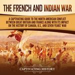 French and Indian War, The: A Captivating Guide to the North American Conflict between Great Britain and France along with Its Impact on the History of Canada, the US, and the Seven Years’ War