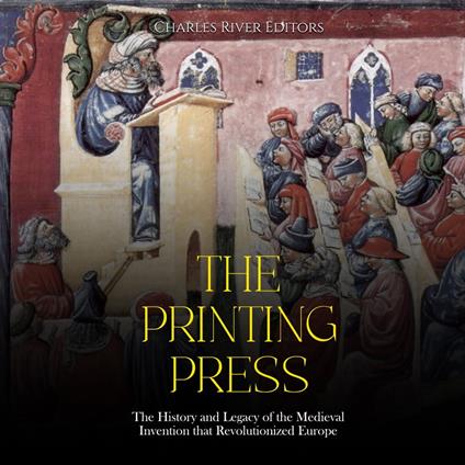 Printing Press, The: The History and Legacy of the Medieval Invention that Revolutionized Europe