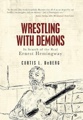 Wrestling with Demons: In Search of the Real Ernest Hemingway - Curtis L DeBerg - cover