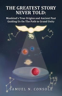 The Greatest Story Never Told: Mankind's True Origins and Ancient Past Guiding Us On the Path to Grand Unity - Samuel N Console - cover