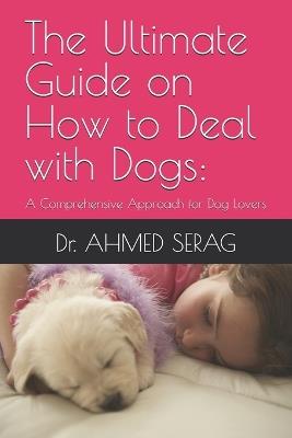 The Ultimate Guide on How to Deal with Dogs: A Comprehensive Approach for Dog Lovers - Ahmed Serag - cover