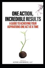 One Action, Incredible Results: A Guide to Achieving Your Aspirations One Act at a Time