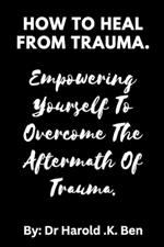 How to Heal from Trauma.: Empowering Yourself to Overcome the Aftermath of Trauma.