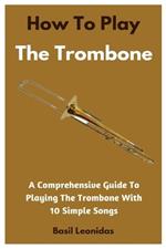 How To Play The Trombone: A Comprehensive Guide To Playing The Trombone With 10 Simple Songs