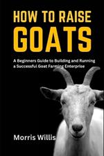 How to Raise Goats: A Beginners Guide to Building and Running a Successful Goat Farming Enterprise