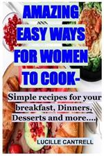 Amazing Easy Ways for Women to Cook: Simple recipes for your breakfast, Dinners, Desserts and more