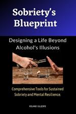 Sobriety's Blueprint: Designing a Life Beyond Alcohol's Illusions: Comprehensive Tools for Sustained Sobriety and Mental Resilience.