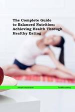 The Complete Guide to Balanced Nutrition: Achieving Health Through Healthy Eating