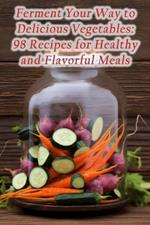 Ferment Your Way to Delicious Vegetables: 98 Recipes for Healthy and Flavorful Meals