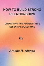 How to Build Strong Relationships: UNLOCKING THE POWER of FIVE ESSENTIAL QUESTIONS