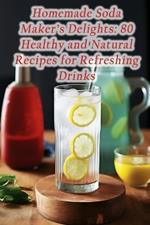 Homemade Soda Maker's Delights: 80 Healthy and Natural Recipes for Refreshing Drinks