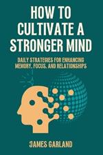 How to Cultivate a Stronger Mind: Daily Strategies for Enhancing Memory, Focus, and Relationships