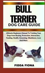 Bull Terrier Dog Care Guide: Ultimate Beginners Manual To Training Your Dogs from Buying, Protection, Interaction, Feeding, Health, Grooming, Obedience, Love And More