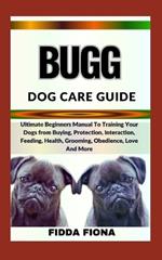 Bugg Dog Care Guide: Ultimate Beginners Manual To Training Your Dogs from Buying, Protection, Interaction, Feeding, Health, Grooming, Obedience, Love And More