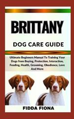 Brittany Dog Care Guide: Ultimate Beginners Manual To Training Your Dogs from Buying, Protection, Interaction, Feeding, Health, Grooming, Obedience, Love And More