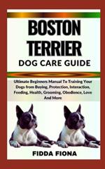 Boston Terrier Dog Care Guide: Ultimate Beginners Manual To Training Your Dogs from Buying, Protection, Interaction, Feeding, Health, Grooming, Obedience, Love And More