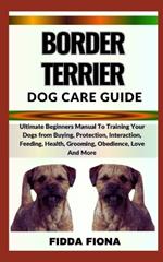 Border Terrier Dog Care Guide: Ultimate Beginners Manual To Training Your Dogs from Buying, Protection, Interaction, Feeding, Health, Grooming, Obedience, Love And More