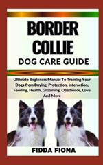 Border Collie Dog Care Guide: Ultimate Beginners Manual To Training Your Dogs from Buying, Protection, Interaction, Feeding, Health, Grooming, Obedience, Love And More