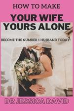 How To Make YOUR Wife YOURS Alone: Become The Number 1 Husband Today!