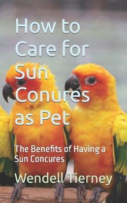 How to Care for Sun Conures as Pet: The Benefits of Having a Sun Concures - Wendell Tierney - cover