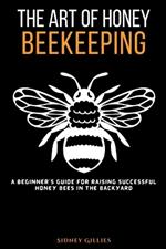 The Art of Honey Beekeeping: A Beginner's Guide for Raising Successful Honey Bees in the Backyard