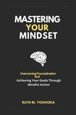 Mastering Your Mindset: Overcoming Procrastination And Achieving Your Goals Through Mindful Action