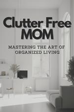 Clutter-Free Mom: Mastering the Art of Organized Living