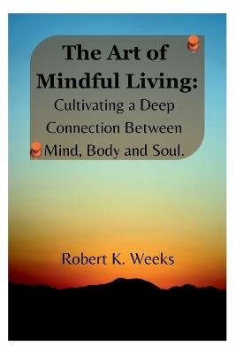 The Art of Mindful Living: Cultivating a Deep Connection Between Mind, Body, and Soul - Robert Weeks - cover