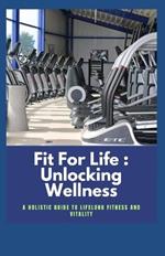 Fit For Life: Unlocking Wellness: A Holistic Guide to Lifelong Fitness and Vitality