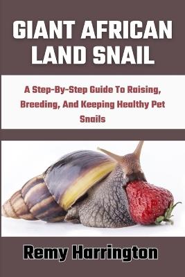 Giant African Land Snail: A Step-By-Step Guide To Raising, Breeding, And Keeping Healthy Pet Snails - Remy Harrington - cover