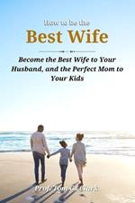 How to be the Best Wife: Become the Best Wife to Your Husband, and the Perfect Mom to Your Kids