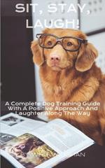 Sit, Stay, Laugh: A Complete Dog Training Guide With a Positive Approach And Laughter Along The Way,