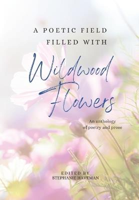 A poetic field filled with Wildwood Flowers: An anthology of poetry and prose - Stephanie Haveman - cover