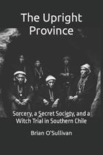 The Upright Province: Sorcery, a Secret Society, and a Witch Trial in Southern Chile