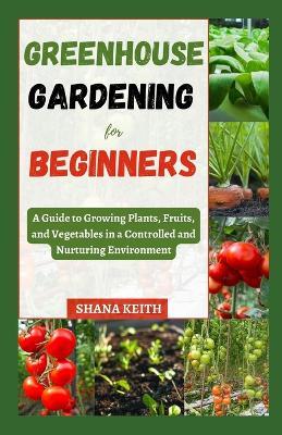 Greenhouse Gardening for Beginners: A Guide to Growing Plants, Fruits, ?nd Vegetables in a Controlled ?nd Nurtur?ng Env?r?nm?nt - Shana Keith - cover