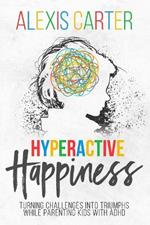 Hyperactive Happiness: Turning Challenges Into Triumphs While Parenting Kids With ADHD