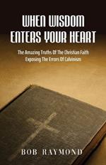 When Wisdom Enters Your Heart: The Amazing Truths Of The Christian Faith Exposing The Errors Of Calvinism